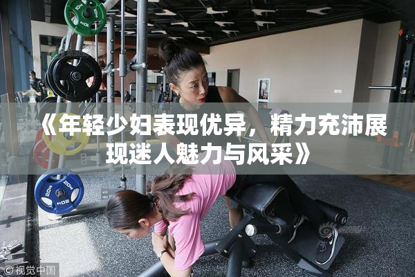 《年轻少妇表现优异，精力充沛展现迷人魅力与风采》