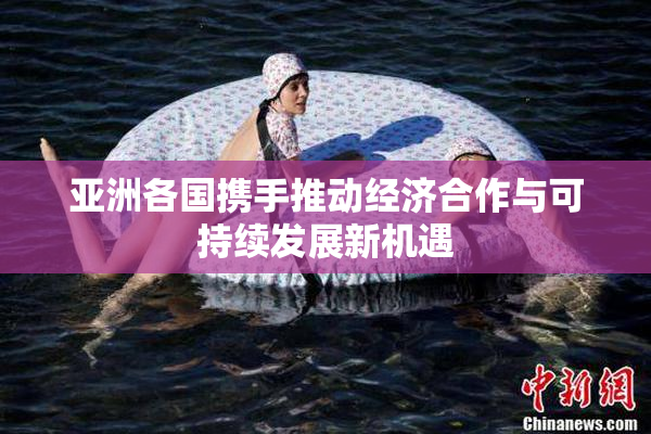 亚洲各国携手推动经济合作与可持续发展新机遇