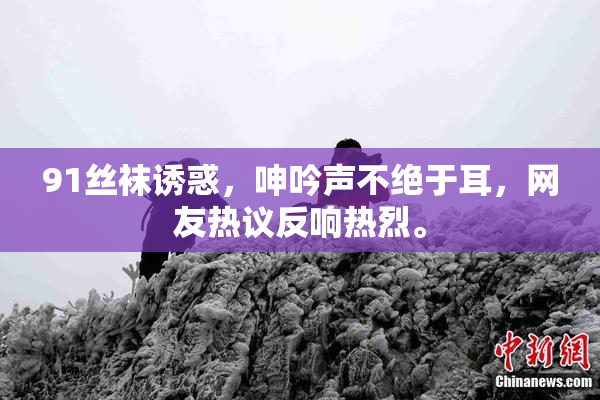 91丝袜诱惑，呻吟声不绝于耳，网友热议反响热烈。