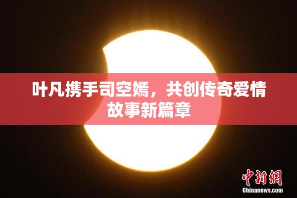 叶凡携手司空嫣，共创传奇爱情故事新篇章