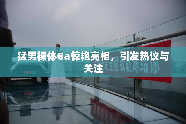 猛男裸体Ga惊艳亮相，引发热议与关注