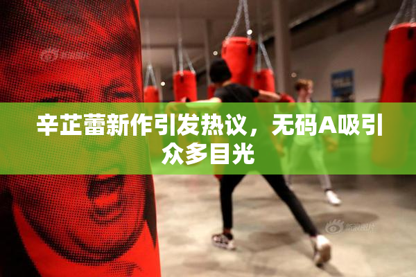 辛芷蕾新作引发热议，无码A吸引众多目光