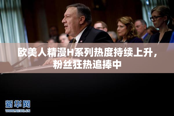 欧美人精漫H系列热度持续上升，粉丝狂热追捧中
