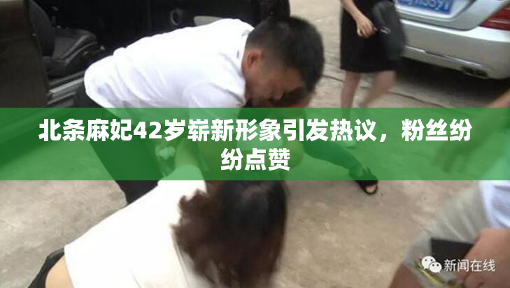 北条麻妃42岁崭新形象引发热议，粉丝纷纷点赞