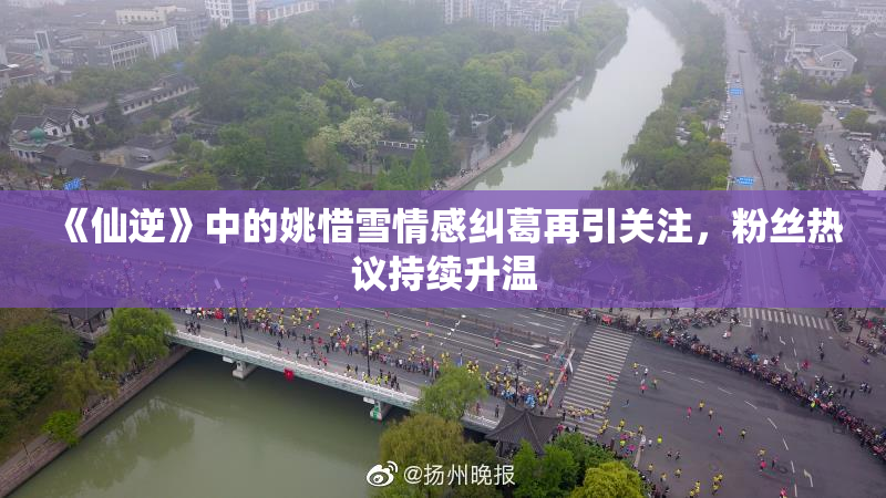 《仙逆》中的姚惜雪情感纠葛再引关注，粉丝热议持续升温