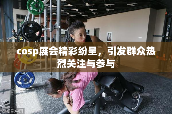 cosp展会精彩纷呈，引发群众热烈关注与参与