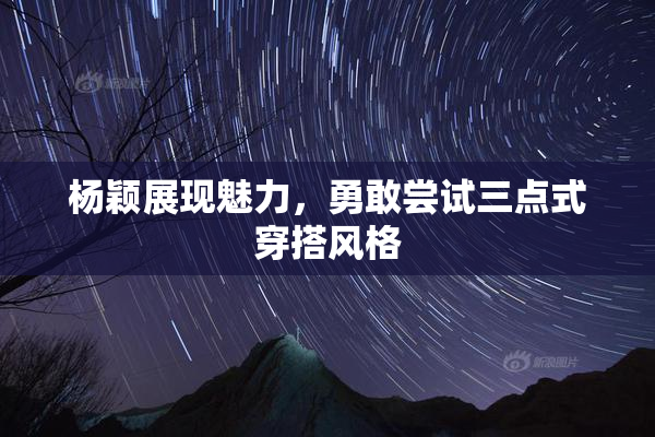 杨颖展现魅力，勇敢尝试三点式穿搭风格