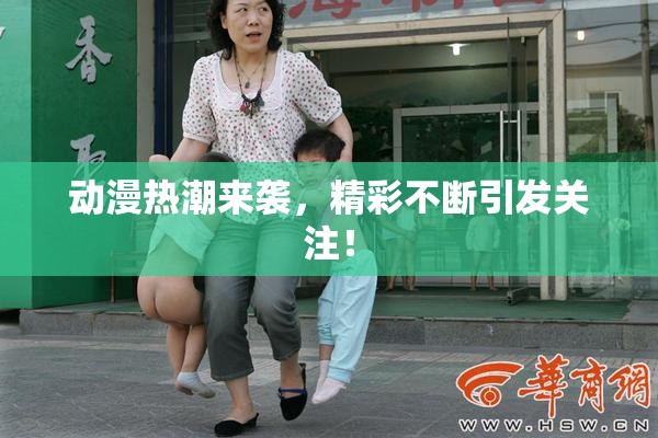 动漫热潮来袭，精彩不断引发关注！