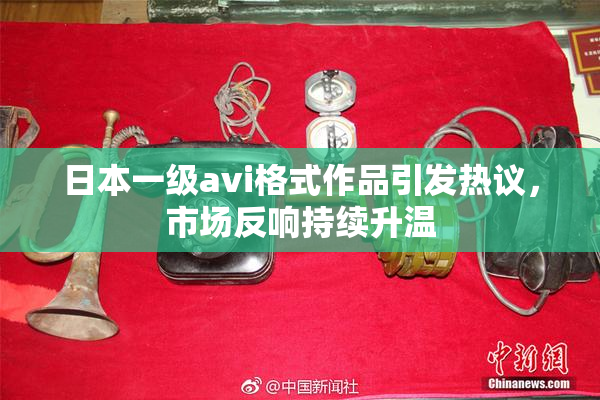 日本一级avi格式作品引发热议，市场反响持续升温