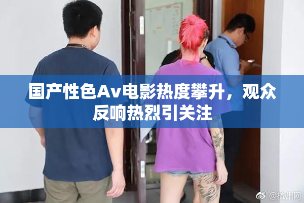 国产性色Av电影热度攀升，观众反响热烈引关注