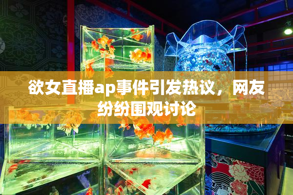 欲女直播ap事件引发热议，网友纷纷围观讨论