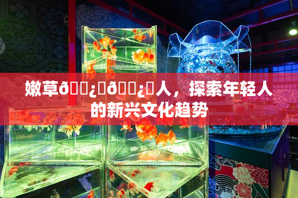 嫩草🌿‌🌿‌人，探索年轻人的新兴文化趋势
