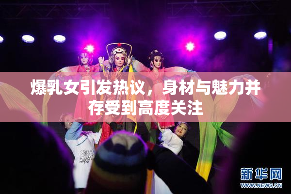 爆乳女引发热议，身材与魅力并存受到高度关注