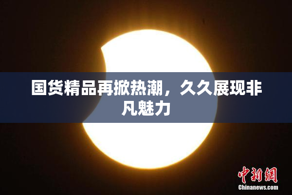 国货精品再掀热潮，久久展现非凡魅力