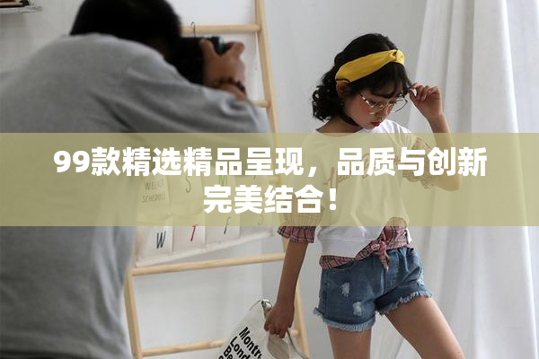 99款精选精品呈现，品质与创新完美结合！