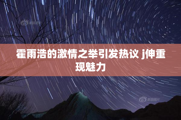 霍雨浩的激情之举引发热议 j伸重现魅力