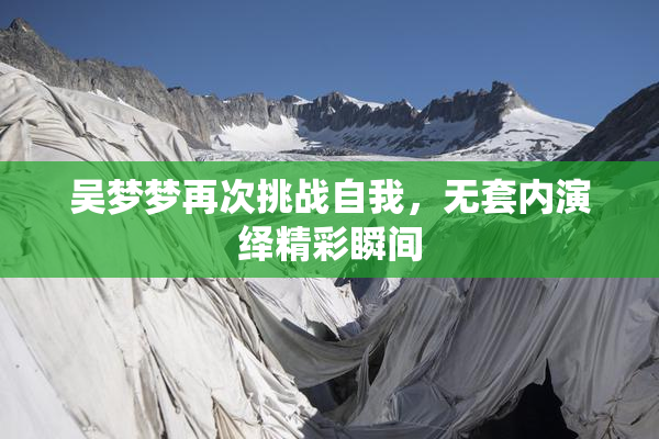 吴梦梦再次挑战自我，无套内演绎精彩瞬间