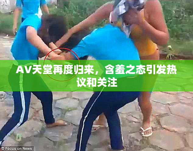 AV天堂再度归来，含羞之态引发热议和关注