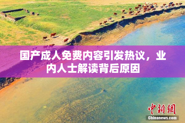 国产成人免费内容引发热议，业内人士解读背后原因