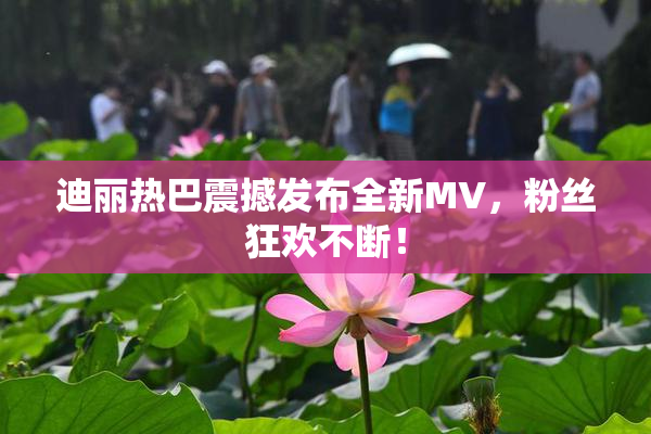 迪丽热巴震撼发布全新MV，粉丝狂欢不断！