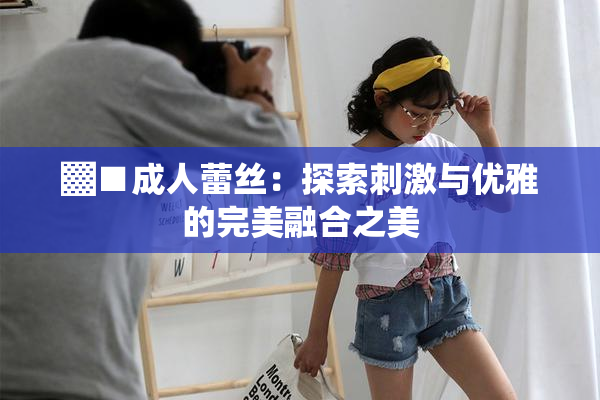 ▓■成人蕾丝：探索刺激与优雅的完美融合之美