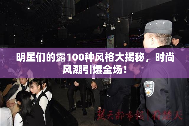 明星们的露100种风格大揭秘，时尚风潮引爆全场！
