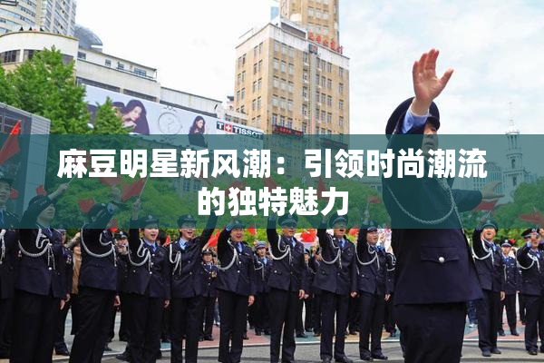 麻豆明星新风潮：引领时尚潮流的独特魅力
