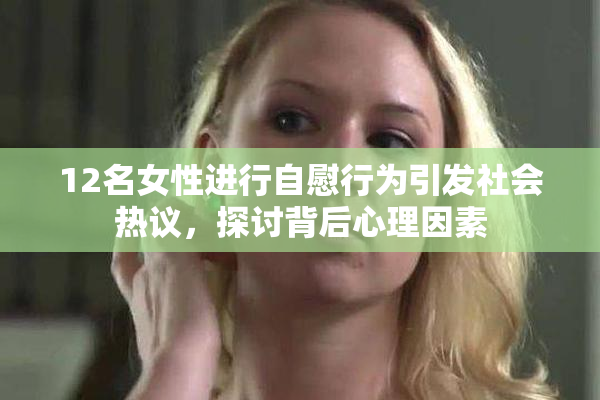 12名女性进行自慰行为引发社会热议，探讨背后心理因素