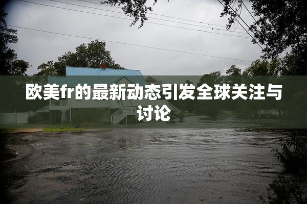 欧美fr的最新动态引发全球关注与讨论