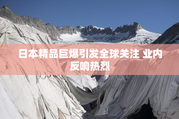 日本精品巨爆引发全球关注 业内反响热烈