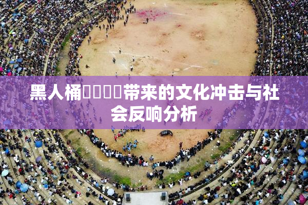 黑人桶❌‌❌‌带来的文化冲击与社会反响分析