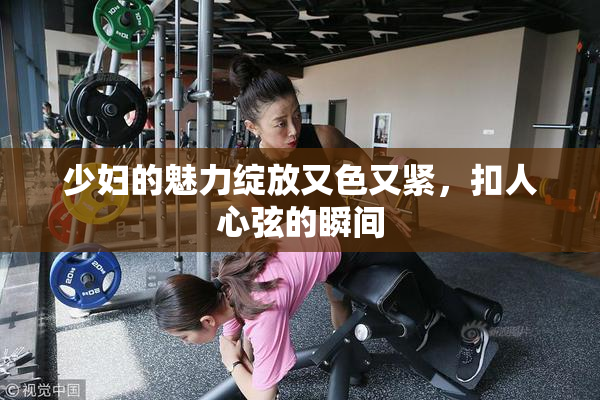少妇的魅力绽放又色又紧，扣人心弦的瞬间