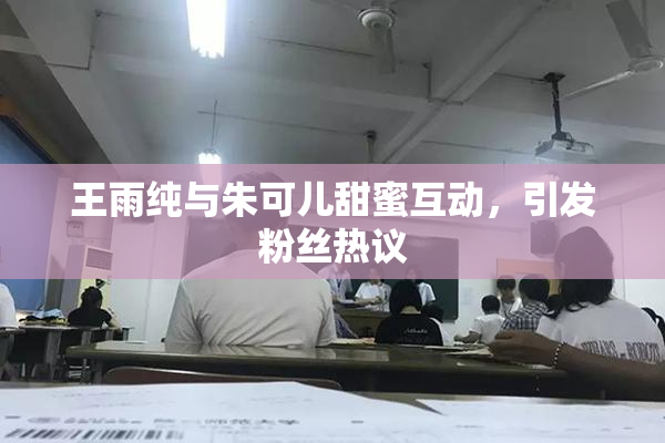 王雨纯与朱可儿甜蜜互动，引发粉丝热议