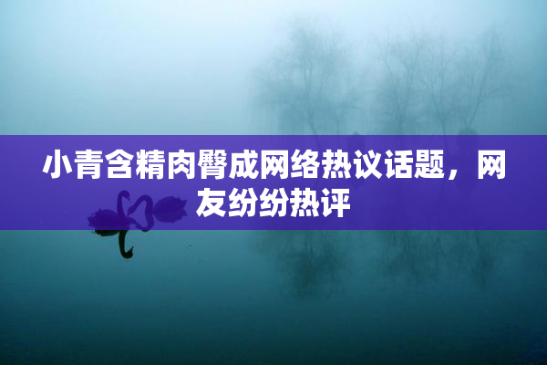 小青含精肉臀成网络热议话题，网友纷纷热评