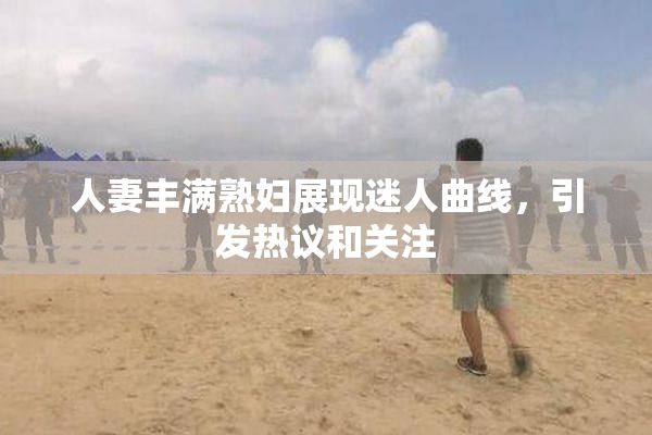 人妻丰满熟妇展现迷人曲线，引发热议和关注