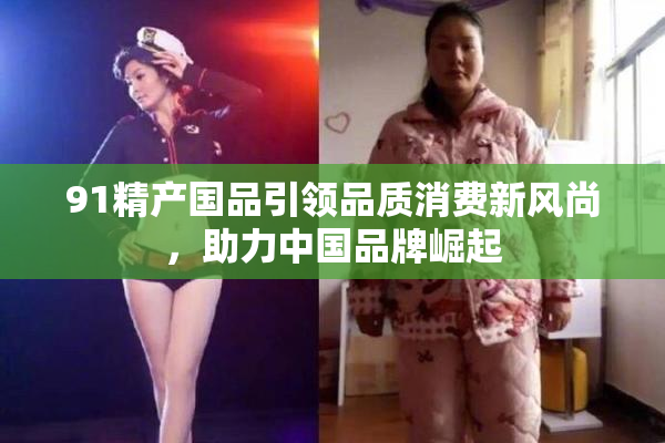 91精产国品引领品质消费新风尚，助力中国品牌崛起