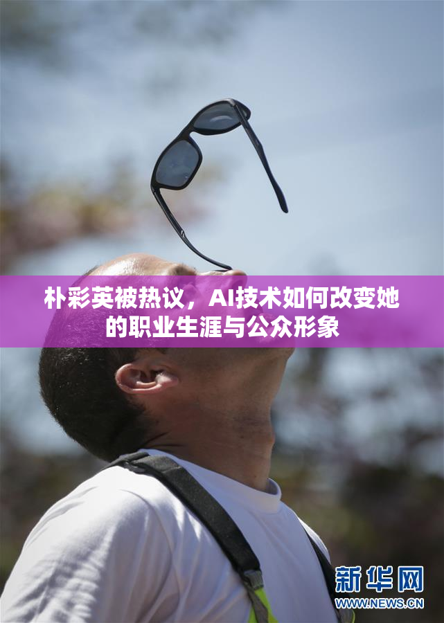 朴彩英被热议，AI技术如何改变她的职业生涯与公众形象