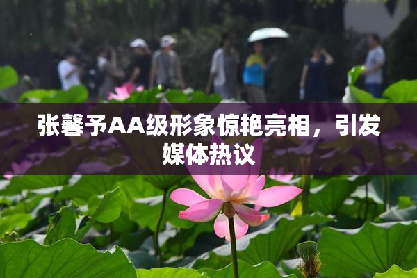张馨予AA级形象惊艳亮相，引发媒体热议