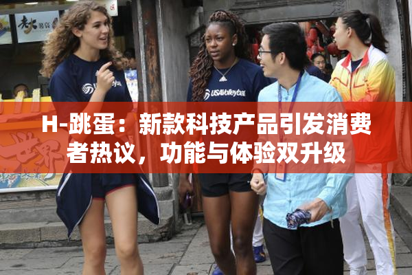 H-跳蛋：新款科技产品引发消费者热议，功能与体验双升级