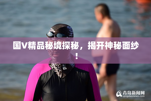 国V精品秘境探秘，揭开神秘面纱！
