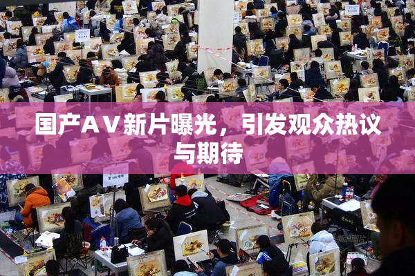 国产AⅤ新片曝光，引发观众热议与期待