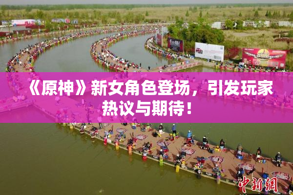 《原神》新女角色登场，引发玩家热议与期待！
