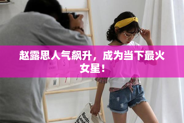 赵露思人气飙升，成为当下最火女星！