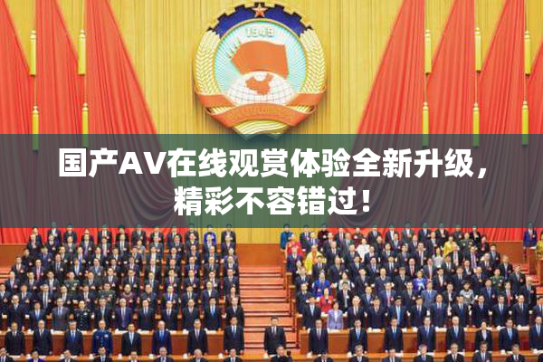 国产AV在线观赏体验全新升级，精彩不容错过！