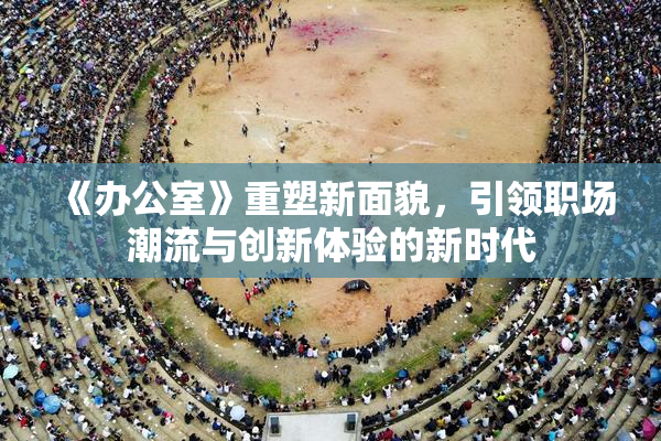 《办公室》重塑新面貌，引领职场潮流与创新体验的新时代