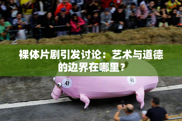 裸体片剧引发讨论：艺术与道德的边界在哪里？