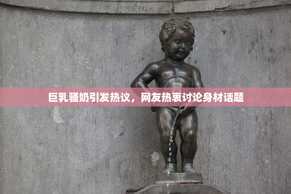 巨乳骚奶引发热议，网友热衷讨论身材话题