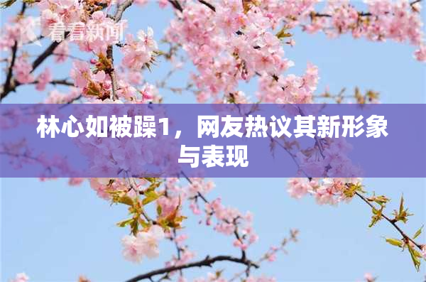 林心如被躁1，网友热议其新形象与表现