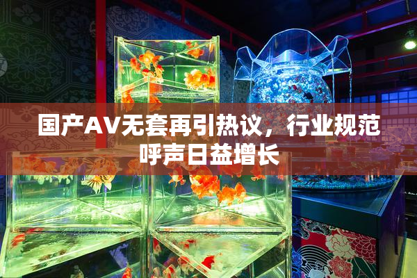 国产AV无套再引热议，行业规范呼声日益增长