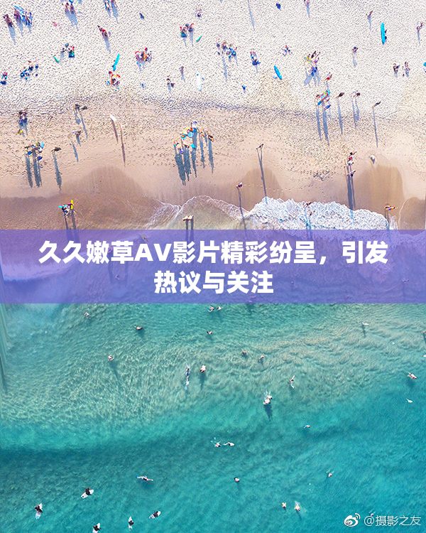 久久嫩草AV影片精彩纷呈，引发热议与关注